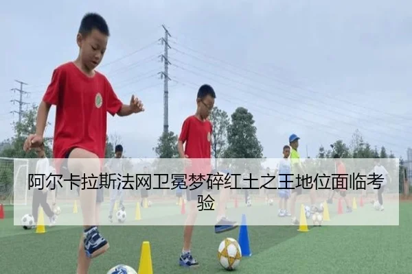 阿尔卡拉斯法网卫冕梦碎红土之王地位面临考验