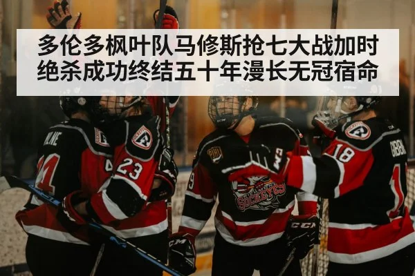 多伦多枫叶队马修斯抢七大战加时绝杀成功终结五十年漫长无冠宿命